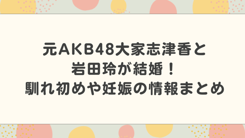 元AKB48大家志津香と岩田玲が結婚！馴れ初めや妊娠の情報まとめ