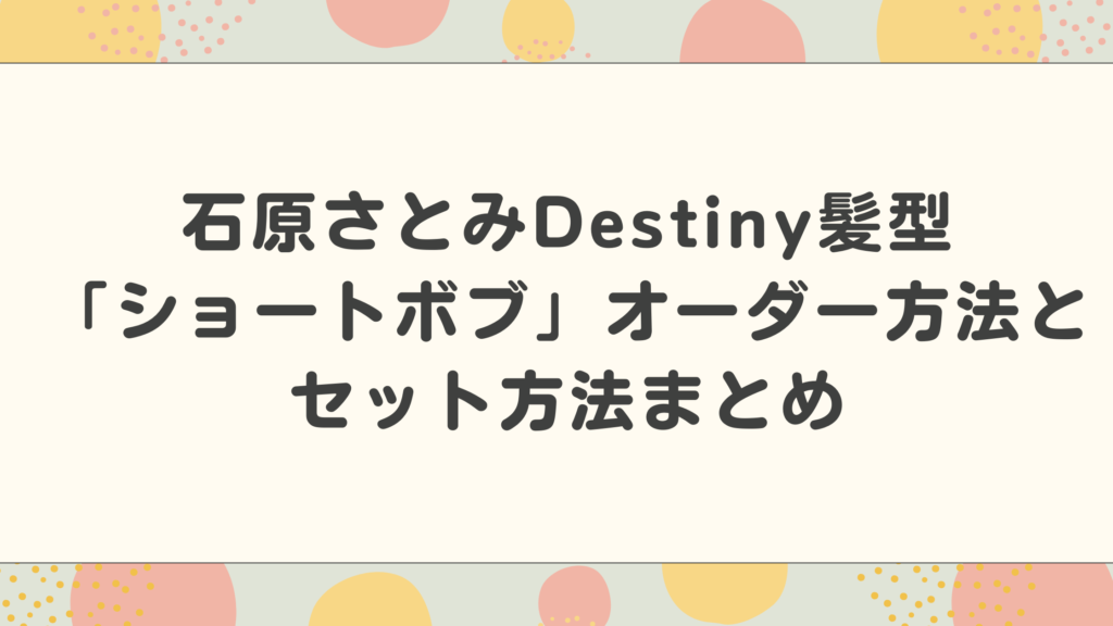 石原さとみDestiny髪型「ショートボブ」オーダー方法とセット方法まとめ