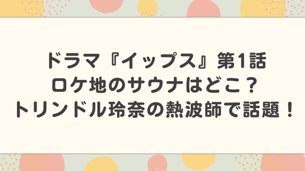 ドラマ『イップス』第1話ロケ地のサウナはどこ？トリンドル玲奈の熱波師で話題！