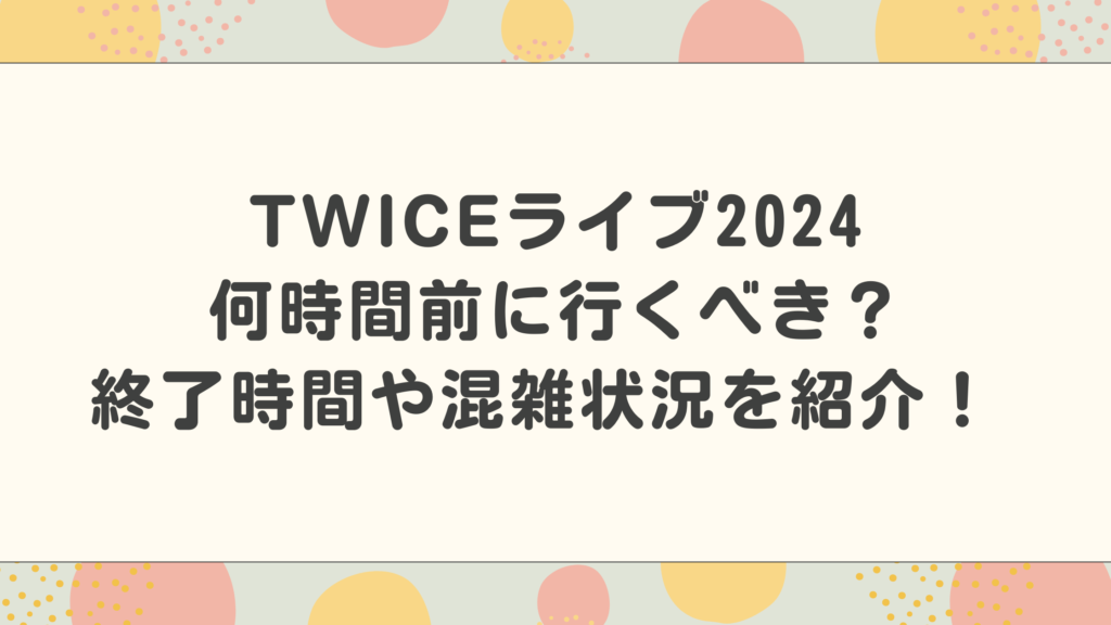 TWICEライブ何時間前に行くべき？終了時間や混雑状況を紹介！ 2024最新