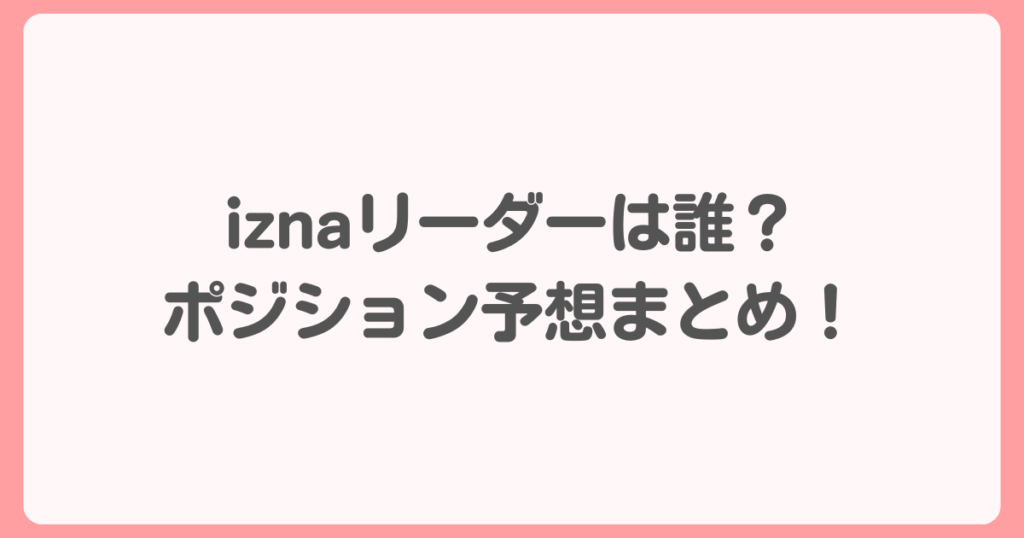 izna（イズナ）リーダーは誰？メンバーポジション予想まとめ！