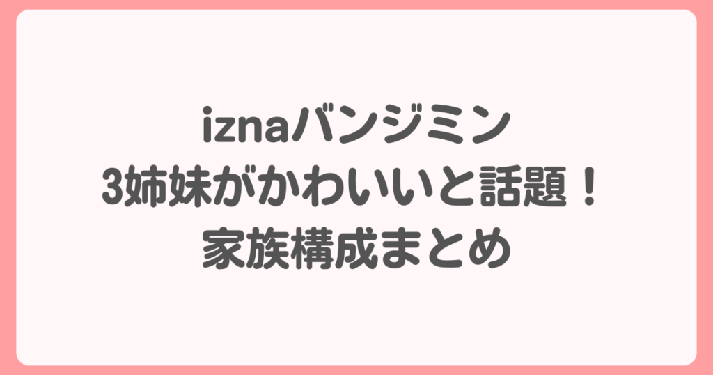 iznaバンジミン3姉妹がかわいいと話題！家族構成まとめ