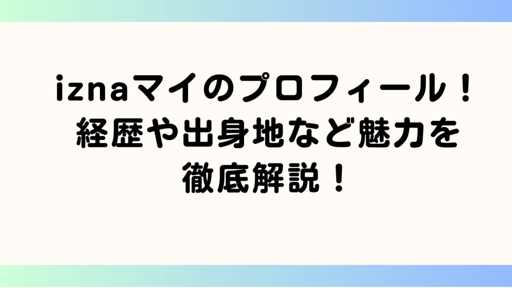 iznaマイのプロフィール！経歴や出身地など魅力を徹底解説！